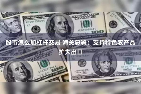 股市怎么加杠杆交易 海关总署：支持特色农产品扩大出口