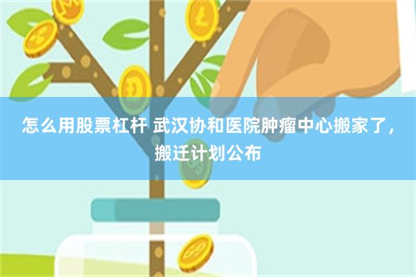 怎么用股票杠杆 武汉协和医院肿瘤中心搬家了，搬迁计划公布