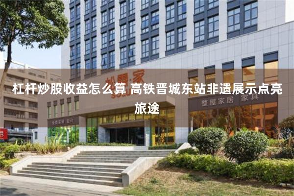 杠杆炒股收益怎么算 高铁晋城东站非遗展示点亮旅途
