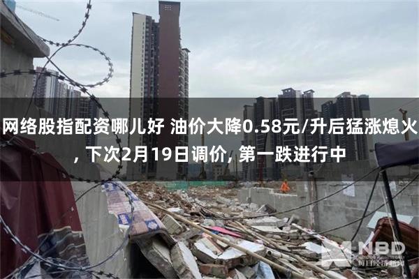 网络股指配资哪儿好 油价大降0.58元/升后猛涨熄火, 下次2月19日调价, 第一跌进行中