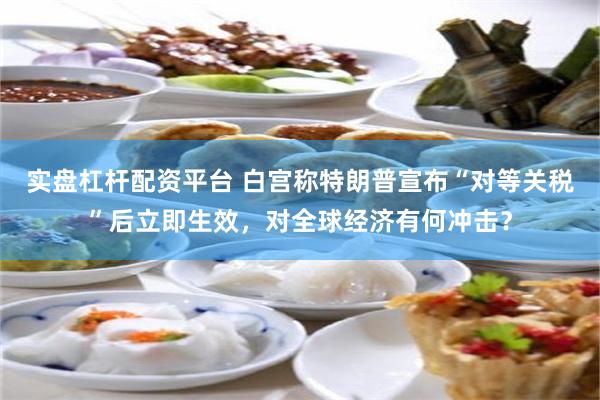 实盘杠杆配资平台 白宫称特朗普宣布“对等关税”后立即生效，对全球经济有何冲击？