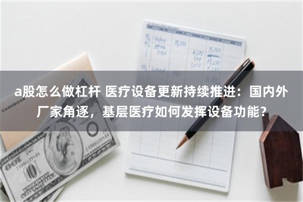a股怎么做杠杆 医疗设备更新持续推进：国内外厂家角逐，基层医疗如何发挥设备功能？