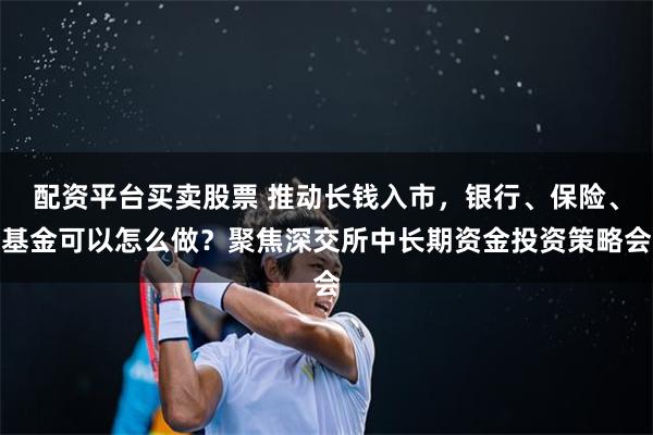 配资平台买卖股票 推动长钱入市，银行、保险、基金可以怎么做？聚焦深交所中长期资金投资策略会