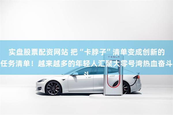 实盘股票配资网站 把“卡脖子”清单变成创新的任务清单！越来越多的年轻人汇聚大零号湾热血奋斗