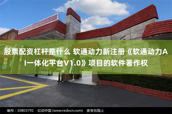 股票配资杠杆是什么 软通动力新注册《软通动力AI一体化平台V1.0》项目的软件著作权