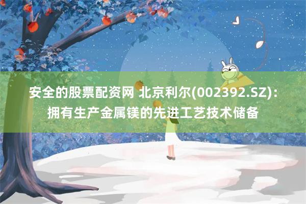 安全的股票配资网 北京利尔(002392.SZ)：拥有生产金属镁的先进工艺技术储备