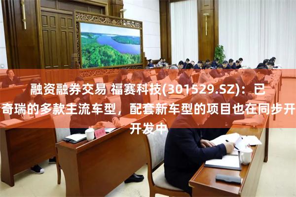 融资融券交易 福赛科技(301529.SZ)：已配套奇瑞的多款主流车型，配套新车型的项目也在同步开发中