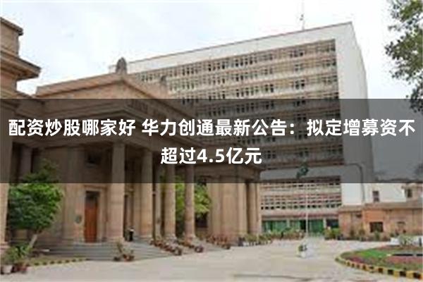 配资炒股哪家好 华力创通最新公告：拟定增募资不超过4.5亿元