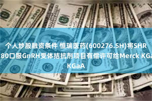 个人炒股融资条件 恒瑞医药(600276.SH)将SHR7280口服GnRH受体拮抗剂项目有偿许可给Merck KGaA