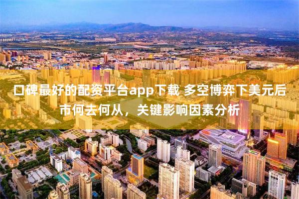 口碑最好的配资平台app下载 多空博弈下美元后市何去何从，关键影响因素分析