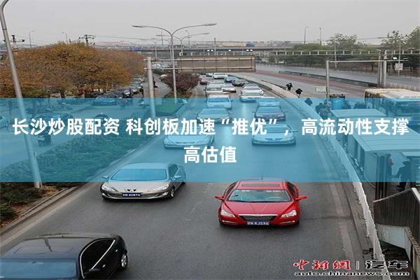 长沙炒股配资 科创板加速“推优”，高流动性支撑高估值