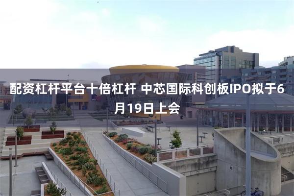 配资杠杆平台十倍杠杆 中芯国际科创板IPO拟于6月19日上会
