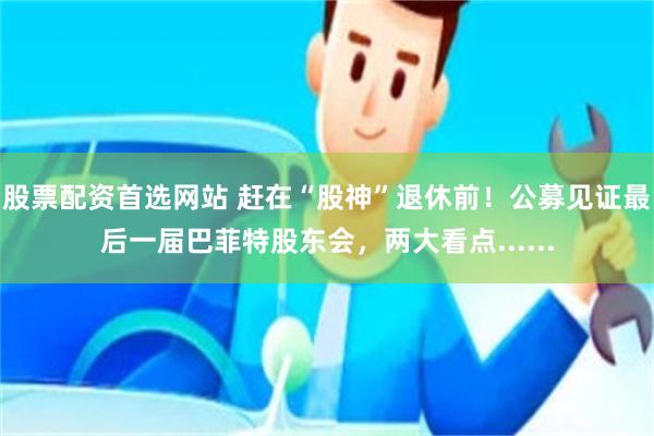 股票配资首选网站 赶在“股神”退休前！公募见证最后一届巴菲特股东会，两大看点......