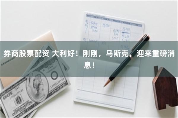 券商股票配资 大利好！刚刚，马斯克，迎来重磅消息！