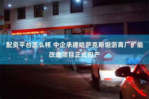 配资平台怎么样 中企承建哈萨克斯坦沥青厂扩能改造项目正式投产