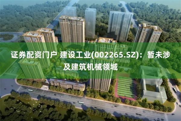 证券配资门户 建设工业(002265.SZ)：暂未涉及建筑机械领域