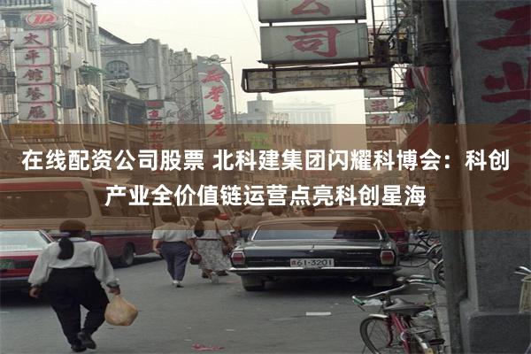 在线配资公司股票 北科建集团闪耀科博会：科创产业全价值链运营点亮科创星海