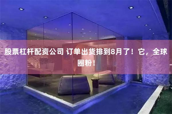 股票杠杆配资公司 订单出货排到8月了！它，全球圈粉！