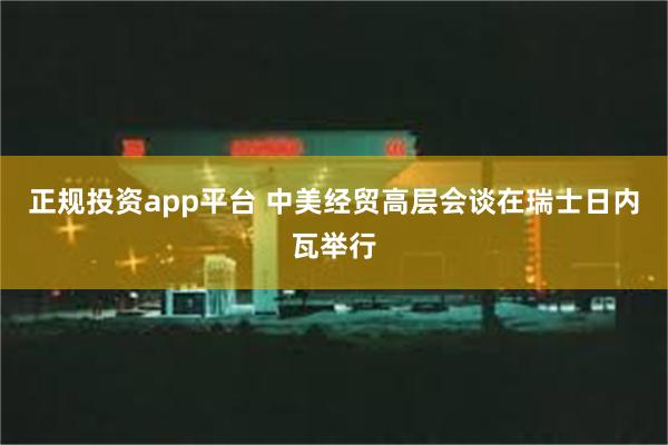 正规投资app平台 中美经贸高层会谈在瑞士日内瓦举行