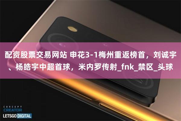 配资股票交易网站 申花3-1梅州重返榜首，刘诚宇、杨皓宇中超首球，米内罗传射_fnk_禁区_头球