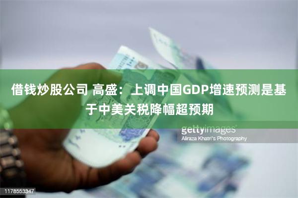 借钱炒股公司 高盛:上调中国GDP增速预测是基于中美关税降幅超预期