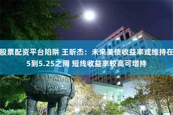 股票配资平台陷阱 王昕杰：未来美债收益率或维持在5到5.25之间 短线收益率较高可增持