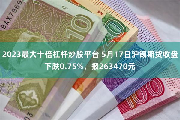 2023最大十倍杠杆炒股平台 5月17日沪锡期货收盘下跌0.75%，报263470元