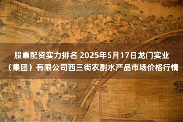 股票配资实力排名 2025年5月17日龙门实业(集团)有限公司西三街农副水产品市场价格行情