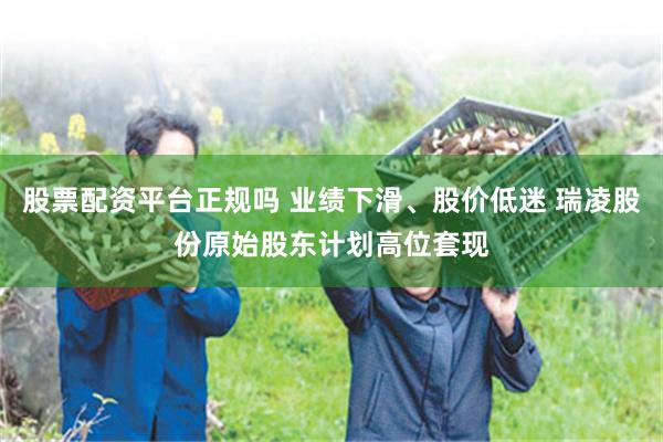 股票配资平台正规吗 业绩下滑、股价低迷 瑞凌股份原始股东计划高位套现