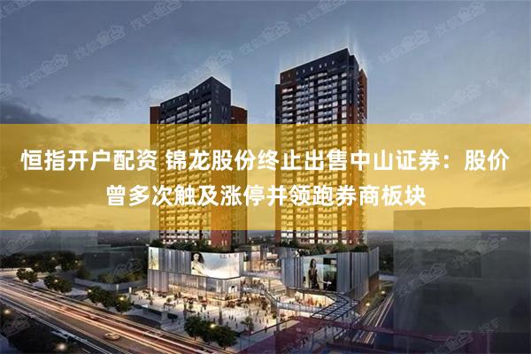 恒指开户配资 锦龙股份终止出售中山证券：股价曾多次触及涨停并领跑券商板块