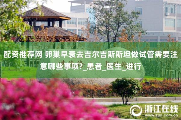 配资推荐网 卵巢早衰去吉尔吉斯斯坦做试管需要注意哪些事项?_患者_医生_进行