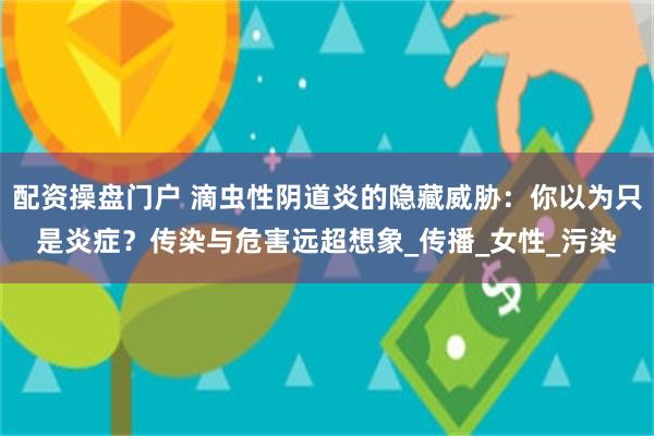 配资操盘门户 滴虫性阴道炎的隐藏威胁：你以为只是炎症？传染与危害远超想象_传播_女性_污染