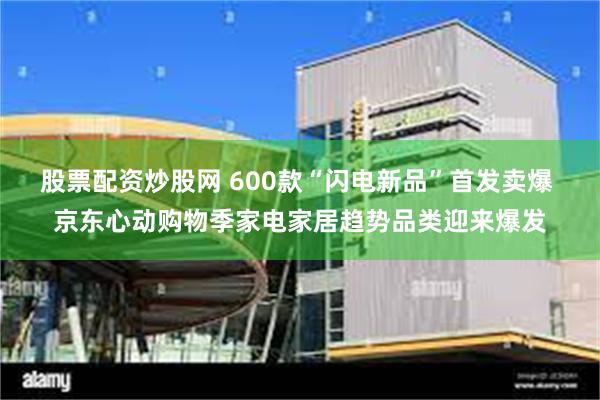 股票配资炒股网 600款“闪电新品”首发卖爆 京东心动购物季家电家居趋势品类迎来爆发