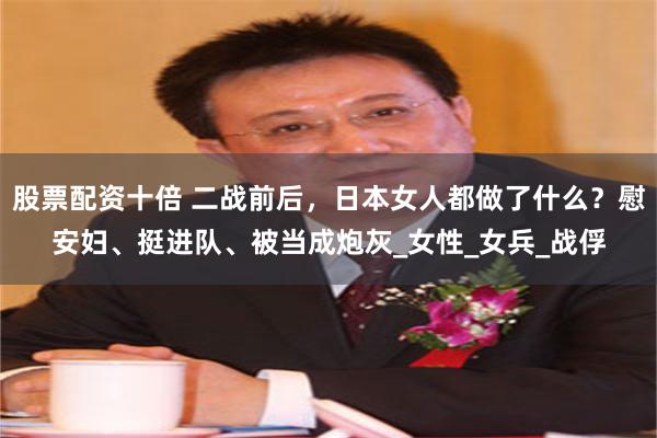 股票配资十倍 二战前后，日本女人都做了什么？慰安妇、挺进队、被当成炮灰_女性_女兵_战俘