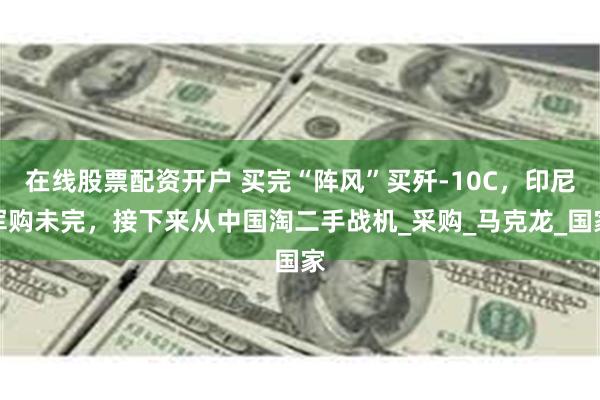 在线股票配资开户 买完“阵风”买歼-10C，印尼军购未完，接下来从中国淘二手战机_采购_马克龙_国家
