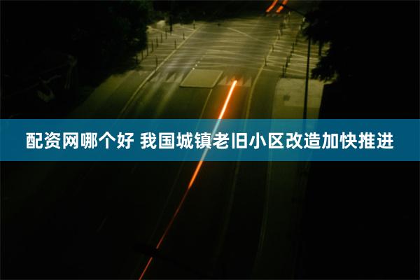 配资网哪个好 我国城镇老旧小区改造加快推进