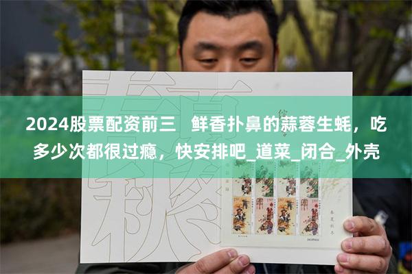 2024股票配资前三   鲜香扑鼻的蒜蓉生蚝，吃多少次都很过瘾，快安排吧_道菜_闭合_外壳