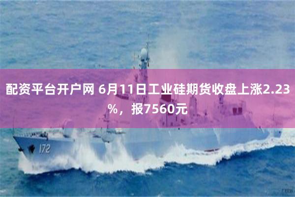 配资平台开户网 6月11日工业硅期货收盘上涨2.23%，报7560元
