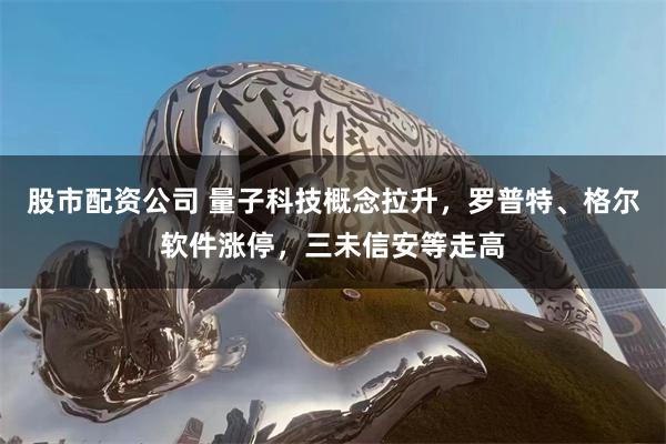 股市配资公司 量子科技概念拉升，罗普特、格尔软件涨停，三未信安等走高