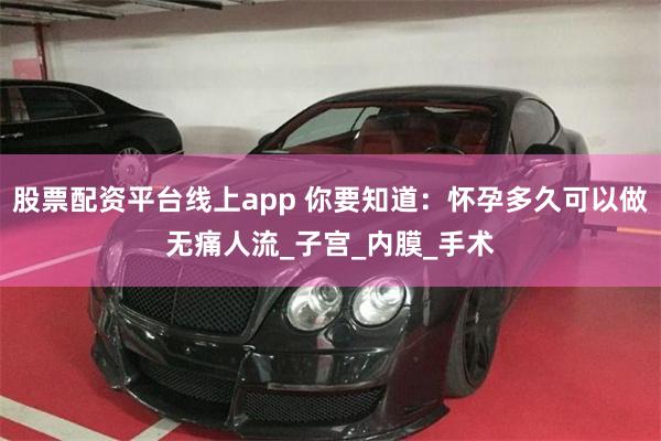 股票配资平台线上app 你要知道：怀孕多久可以做无痛人流_子宫_内膜_手术