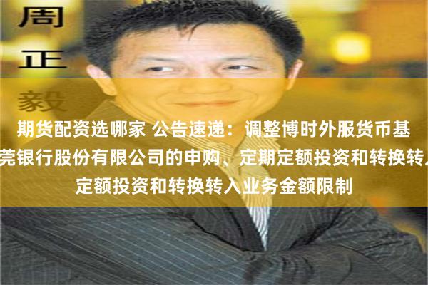 期货配资选哪家 公告速递：调整博时外服货币基金B类份额在东莞银行股份有限公司的申购、定期定额投资和转换转入业务金额限制