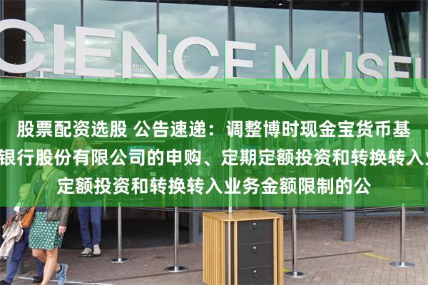 股票配资选股 公告速递：调整博时现金宝货币基金B类份额在东莞银行股份有限公司的申购、定期定额投资和转换转入业务金额限制的公