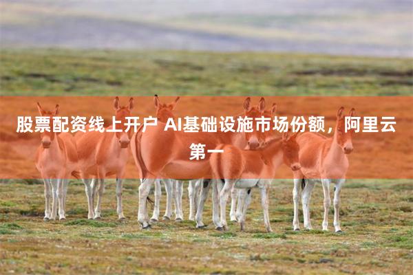 股票配资线上开户 AI基础设施市场份额，阿里云第一