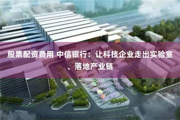 股票配资费用 中信银行：让科技企业走出实验室、落地产业链