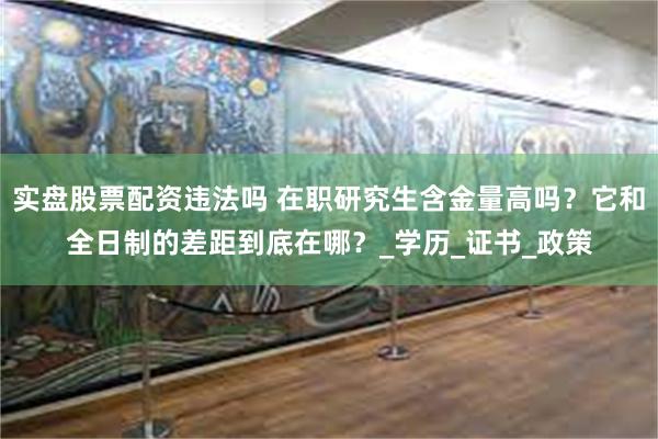 实盘股票配资违法吗 在职研究生含金量高吗？它和全日制的差距到底在哪？_学历_证书_政策