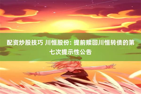 配资炒股技巧 川恒股份: 提前赎回川恒转债的第七次提示性公告
