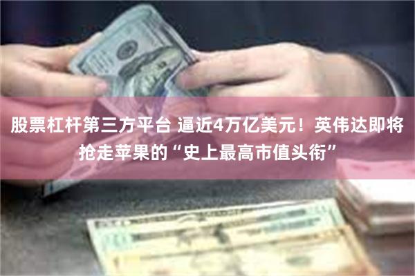 股票杠杆第三方平台 逼近4万亿美元！英伟达即将抢走苹果的“史上最高市值头衔”