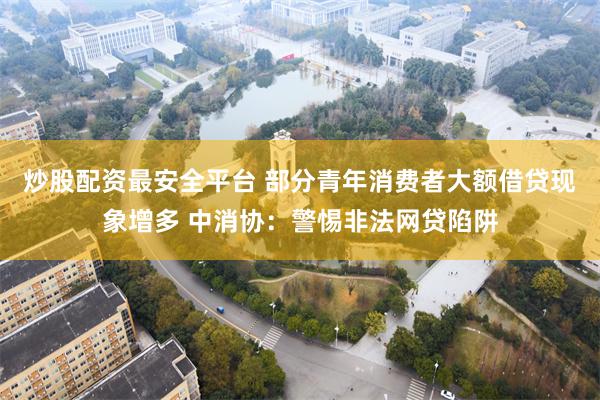 炒股配资最安全平台 部分青年消费者大额借贷现象增多 中消协：警惕非法网贷陷阱