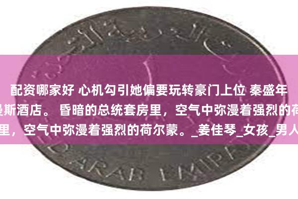 配资哪家好 心机勾引她偏要玩转豪门上位 秦盛年姜零秦裴之 深夜，尚曼斯酒店。 昏暗的总统套房里，空气中弥漫着强烈的荷尔蒙。_姜佳琴_女孩_男人