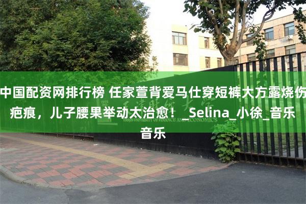 中国配资网排行榜 任家萱背爱马仕穿短裤大方露烧伤疤痕，儿子腰果举动太治愈！_Selina_小徐_音乐